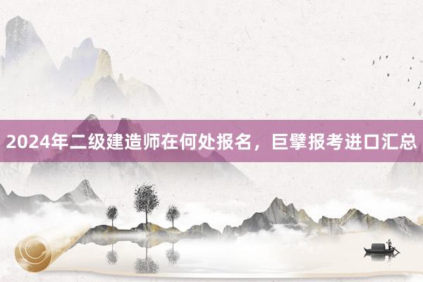2024年二级建造师在何处报名，巨擘报考进口汇总